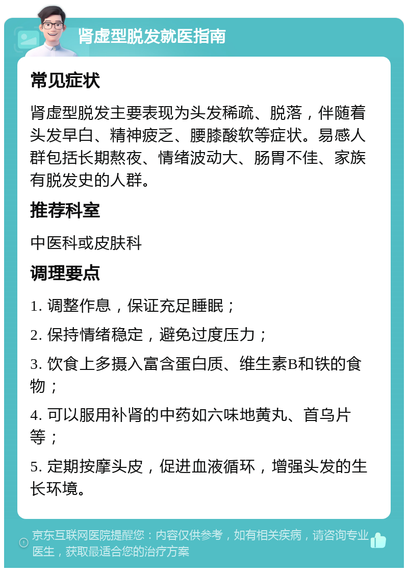 肾虚型脱发就医指南 常见症状 肾虚型脱发主要表现为头发稀疏、脱落，伴随着头发早白、精神疲乏、腰膝酸软等症状。易感人群包括长期熬夜、情绪波动大、肠胃不佳、家族有脱发史的人群。 推荐科室 中医科或皮肤科 调理要点 1. 调整作息，保证充足睡眠； 2. 保持情绪稳定，避免过度压力； 3. 饮食上多摄入富含蛋白质、维生素B和铁的食物； 4. 可以服用补肾的中药如六味地黄丸、首乌片等； 5. 定期按摩头皮，促进血液循环，增强头发的生长环境。