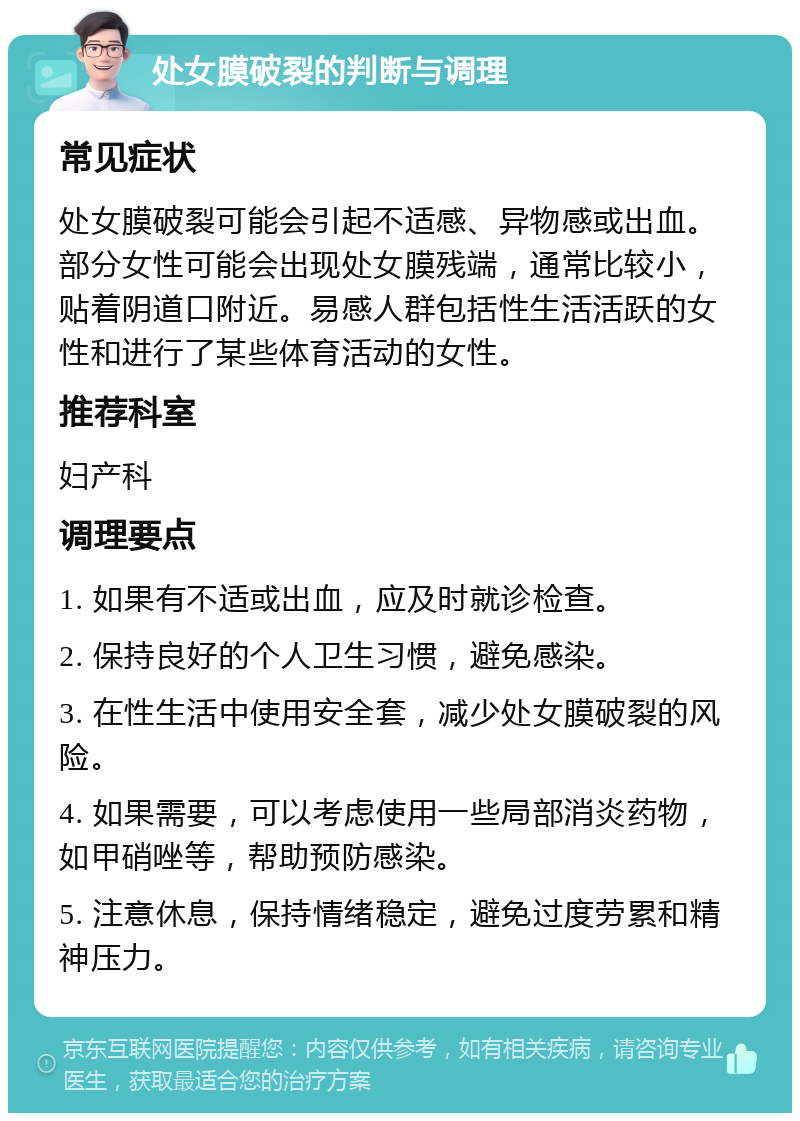 处女膜破裂的判断与调理 常见症状 处女膜破裂可能会引起不适感、异物感或出血。部分女性可能会出现处女膜残端，通常比较小，贴着阴道口附近。易感人群包括性生活活跃的女性和进行了某些体育活动的女性。 推荐科室 妇产科 调理要点 1. 如果有不适或出血，应及时就诊检查。 2. 保持良好的个人卫生习惯，避免感染。 3. 在性生活中使用安全套，减少处女膜破裂的风险。 4. 如果需要，可以考虑使用一些局部消炎药物，如甲硝唑等，帮助预防感染。 5. 注意休息，保持情绪稳定，避免过度劳累和精神压力。