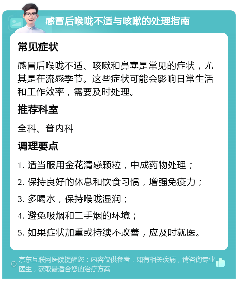 感冒后喉咙不适与咳嗽的处理指南 常见症状 感冒后喉咙不适、咳嗽和鼻塞是常见的症状，尤其是在流感季节。这些症状可能会影响日常生活和工作效率，需要及时处理。 推荐科室 全科、普内科 调理要点 1. 适当服用金花清感颗粒，中成药物处理； 2. 保持良好的休息和饮食习惯，增强免疫力； 3. 多喝水，保持喉咙湿润； 4. 避免吸烟和二手烟的环境； 5. 如果症状加重或持续不改善，应及时就医。