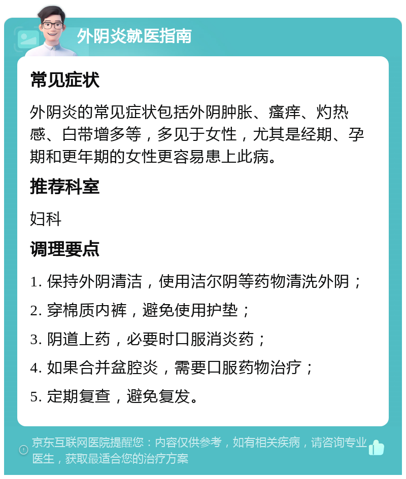 外阴炎就医指南 常见症状 外阴炎的常见症状包括外阴肿胀、瘙痒、灼热感、白带增多等，多见于女性，尤其是经期、孕期和更年期的女性更容易患上此病。 推荐科室 妇科 调理要点 1. 保持外阴清洁，使用洁尔阴等药物清洗外阴； 2. 穿棉质内裤，避免使用护垫； 3. 阴道上药，必要时口服消炎药； 4. 如果合并盆腔炎，需要口服药物治疗； 5. 定期复查，避免复发。