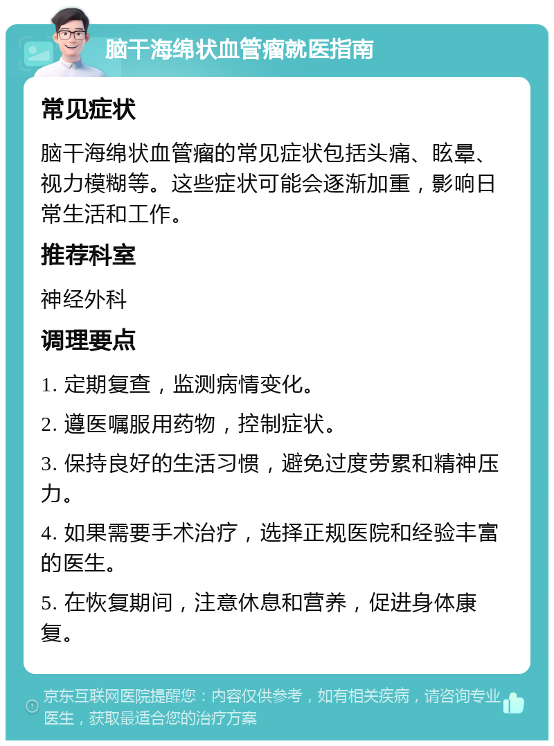 脑干海绵状血管瘤就医指南 常见症状 脑干海绵状血管瘤的常见症状包括头痛、眩晕、视力模糊等。这些症状可能会逐渐加重，影响日常生活和工作。 推荐科室 神经外科 调理要点 1. 定期复查，监测病情变化。 2. 遵医嘱服用药物，控制症状。 3. 保持良好的生活习惯，避免过度劳累和精神压力。 4. 如果需要手术治疗，选择正规医院和经验丰富的医生。 5. 在恢复期间，注意休息和营养，促进身体康复。