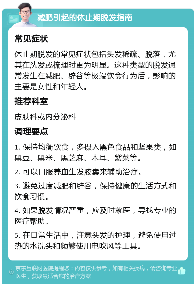 减肥引起的休止期脱发指南 常见症状 休止期脱发的常见症状包括头发稀疏、脱落，尤其在洗发或梳理时更为明显。这种类型的脱发通常发生在减肥、辟谷等极端饮食行为后，影响的主要是女性和年轻人。 推荐科室 皮肤科或内分泌科 调理要点 1. 保持均衡饮食，多摄入黑色食品和坚果类，如黑豆、黑米、黑芝麻、木耳、紫菜等。 2. 可以口服养血生发胶囊来辅助治疗。 3. 避免过度减肥和辟谷，保持健康的生活方式和饮食习惯。 4. 如果脱发情况严重，应及时就医，寻找专业的医疗帮助。 5. 在日常生活中，注意头发的护理，避免使用过热的水洗头和频繁使用电吹风等工具。