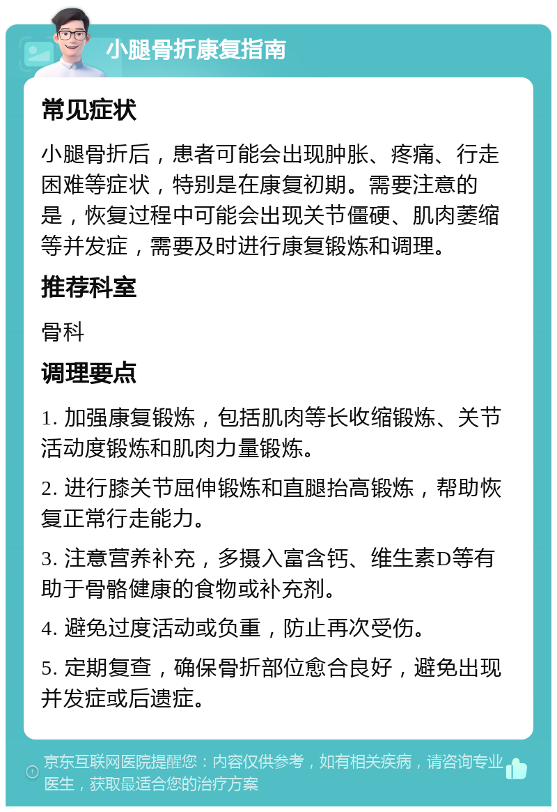 小腿骨折康复指南 常见症状 小腿骨折后，患者可能会出现肿胀、疼痛、行走困难等症状，特别是在康复初期。需要注意的是，恢复过程中可能会出现关节僵硬、肌肉萎缩等并发症，需要及时进行康复锻炼和调理。 推荐科室 骨科 调理要点 1. 加强康复锻炼，包括肌肉等长收缩锻炼、关节活动度锻炼和肌肉力量锻炼。 2. 进行膝关节屈伸锻炼和直腿抬高锻炼，帮助恢复正常行走能力。 3. 注意营养补充，多摄入富含钙、维生素D等有助于骨骼健康的食物或补充剂。 4. 避免过度活动或负重，防止再次受伤。 5. 定期复查，确保骨折部位愈合良好，避免出现并发症或后遗症。