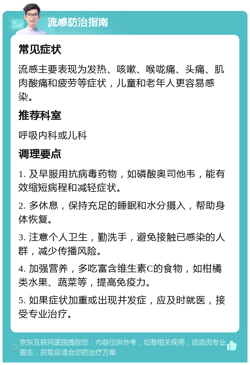 流感防治指南 常见症状 流感主要表现为发热、咳嗽、喉咙痛、头痛、肌肉酸痛和疲劳等症状，儿童和老年人更容易感染。 推荐科室 呼吸内科或儿科 调理要点 1. 及早服用抗病毒药物，如磷酸奥司他韦，能有效缩短病程和减轻症状。 2. 多休息，保持充足的睡眠和水分摄入，帮助身体恢复。 3. 注意个人卫生，勤洗手，避免接触已感染的人群，减少传播风险。 4. 加强营养，多吃富含维生素C的食物，如柑橘类水果、蔬菜等，提高免疫力。 5. 如果症状加重或出现并发症，应及时就医，接受专业治疗。