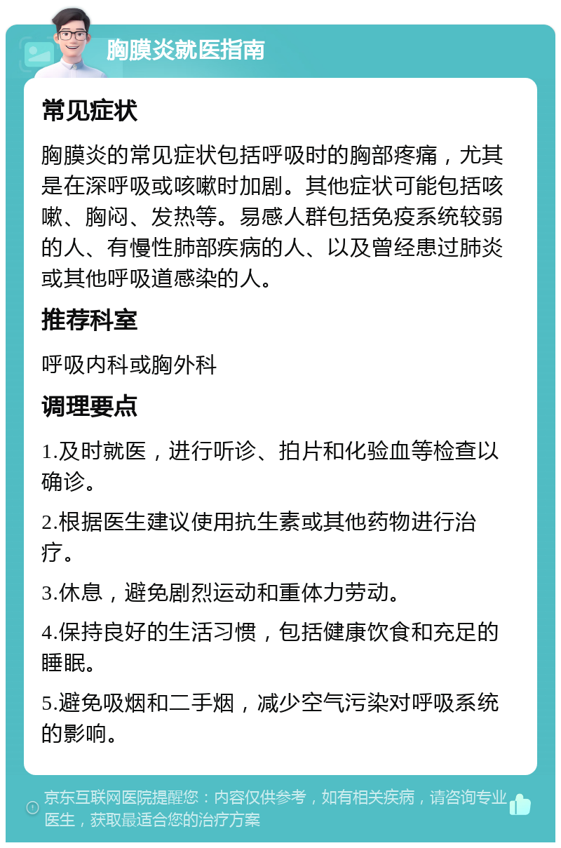 胸膜炎就医指南 常见症状 胸膜炎的常见症状包括呼吸时的胸部疼痛，尤其是在深呼吸或咳嗽时加剧。其他症状可能包括咳嗽、胸闷、发热等。易感人群包括免疫系统较弱的人、有慢性肺部疾病的人、以及曾经患过肺炎或其他呼吸道感染的人。 推荐科室 呼吸内科或胸外科 调理要点 1.及时就医，进行听诊、拍片和化验血等检查以确诊。 2.根据医生建议使用抗生素或其他药物进行治疗。 3.休息，避免剧烈运动和重体力劳动。 4.保持良好的生活习惯，包括健康饮食和充足的睡眠。 5.避免吸烟和二手烟，减少空气污染对呼吸系统的影响。