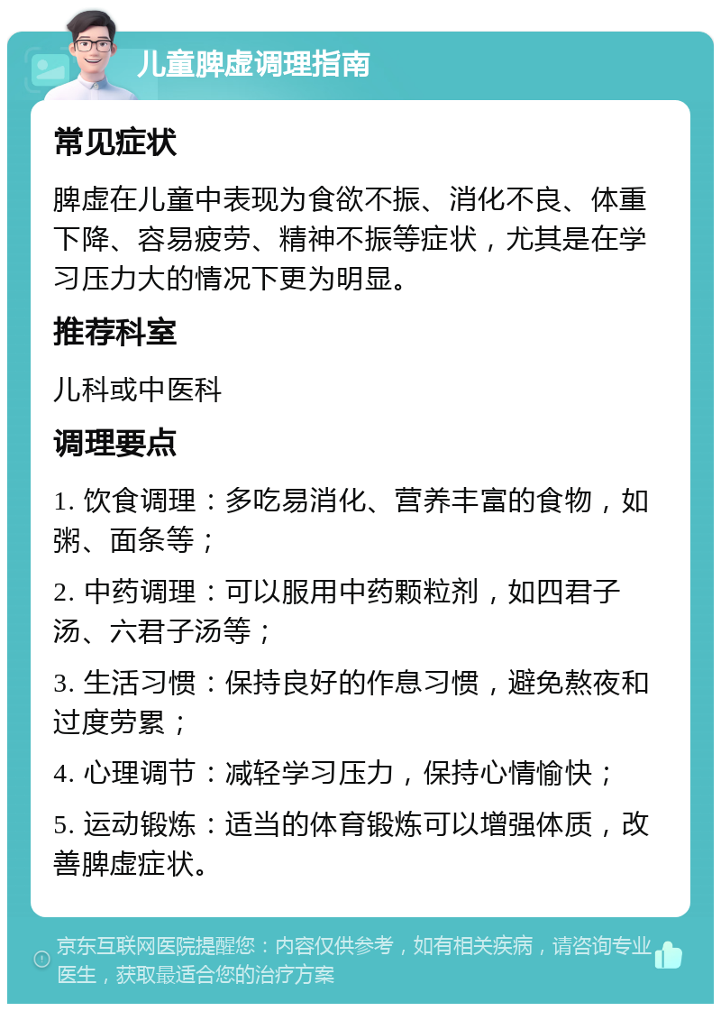 儿童脾虚调理指南 常见症状 脾虚在儿童中表现为食欲不振、消化不良、体重下降、容易疲劳、精神不振等症状，尤其是在学习压力大的情况下更为明显。 推荐科室 儿科或中医科 调理要点 1. 饮食调理：多吃易消化、营养丰富的食物，如粥、面条等； 2. 中药调理：可以服用中药颗粒剂，如四君子汤、六君子汤等； 3. 生活习惯：保持良好的作息习惯，避免熬夜和过度劳累； 4. 心理调节：减轻学习压力，保持心情愉快； 5. 运动锻炼：适当的体育锻炼可以增强体质，改善脾虚症状。