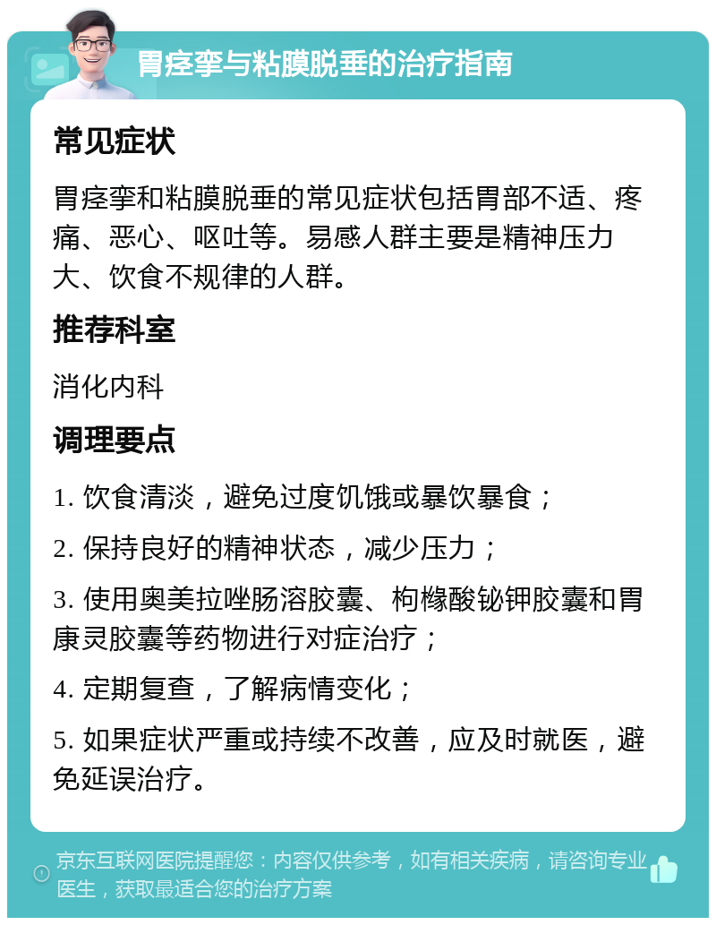 胃痉挛与粘膜脱垂的治疗指南 常见症状 胃痉挛和粘膜脱垂的常见症状包括胃部不适、疼痛、恶心、呕吐等。易感人群主要是精神压力大、饮食不规律的人群。 推荐科室 消化内科 调理要点 1. 饮食清淡，避免过度饥饿或暴饮暴食； 2. 保持良好的精神状态，减少压力； 3. 使用奥美拉唑肠溶胶囊、枸橼酸铋钾胶囊和胃康灵胶囊等药物进行对症治疗； 4. 定期复查，了解病情变化； 5. 如果症状严重或持续不改善，应及时就医，避免延误治疗。