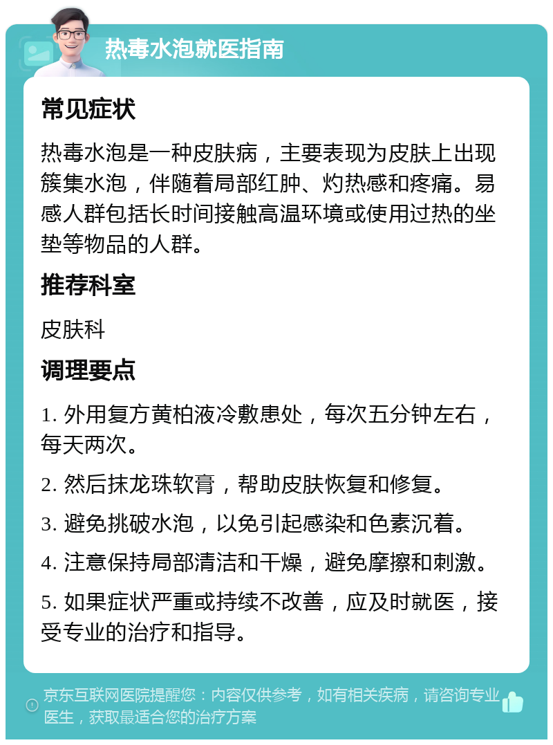 热毒水泡就医指南 常见症状 热毒水泡是一种皮肤病，主要表现为皮肤上出现簇集水泡，伴随着局部红肿、灼热感和疼痛。易感人群包括长时间接触高温环境或使用过热的坐垫等物品的人群。 推荐科室 皮肤科 调理要点 1. 外用复方黄柏液冷敷患处，每次五分钟左右，每天两次。 2. 然后抹龙珠软膏，帮助皮肤恢复和修复。 3. 避免挑破水泡，以免引起感染和色素沉着。 4. 注意保持局部清洁和干燥，避免摩擦和刺激。 5. 如果症状严重或持续不改善，应及时就医，接受专业的治疗和指导。