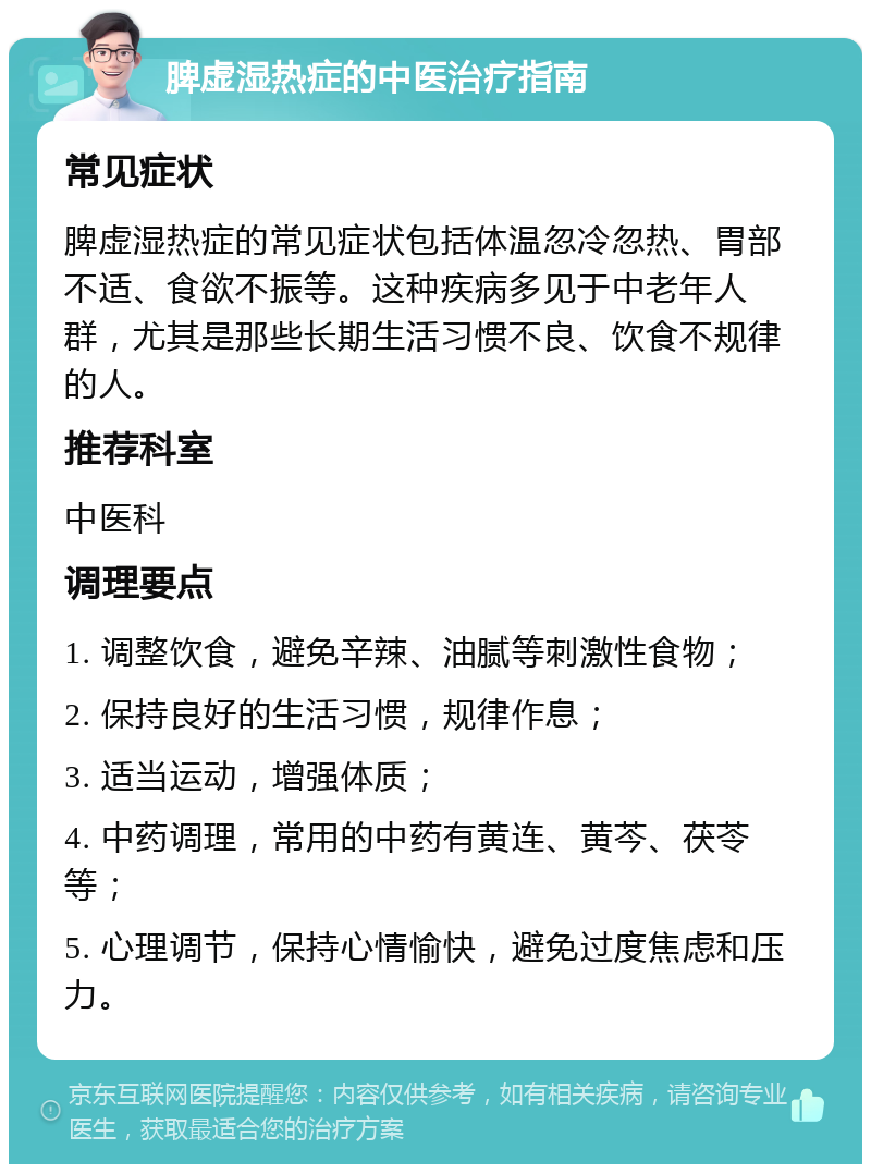 脾虚湿热症的中医治疗指南 常见症状 脾虚湿热症的常见症状包括体温忽冷忽热、胃部不适、食欲不振等。这种疾病多见于中老年人群，尤其是那些长期生活习惯不良、饮食不规律的人。 推荐科室 中医科 调理要点 1. 调整饮食，避免辛辣、油腻等刺激性食物； 2. 保持良好的生活习惯，规律作息； 3. 适当运动，增强体质； 4. 中药调理，常用的中药有黄连、黄芩、茯苓等； 5. 心理调节，保持心情愉快，避免过度焦虑和压力。