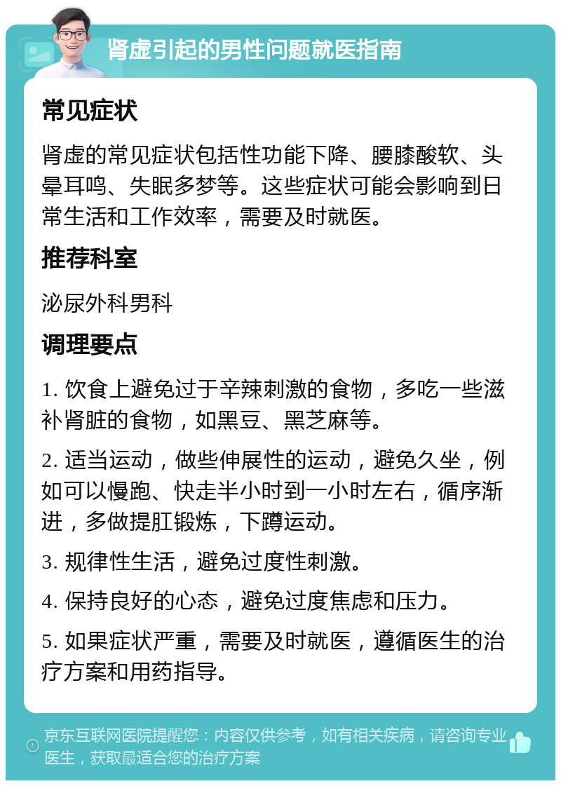 肾虚引起的男性问题就医指南 常见症状 肾虚的常见症状包括性功能下降、腰膝酸软、头晕耳鸣、失眠多梦等。这些症状可能会影响到日常生活和工作效率，需要及时就医。 推荐科室 泌尿外科男科 调理要点 1. 饮食上避免过于辛辣刺激的食物，多吃一些滋补肾脏的食物，如黑豆、黑芝麻等。 2. 适当运动，做些伸展性的运动，避免久坐，例如可以慢跑、快走半小时到一小时左右，循序渐进，多做提肛锻炼，下蹲运动。 3. 规律性生活，避免过度性刺激。 4. 保持良好的心态，避免过度焦虑和压力。 5. 如果症状严重，需要及时就医，遵循医生的治疗方案和用药指导。