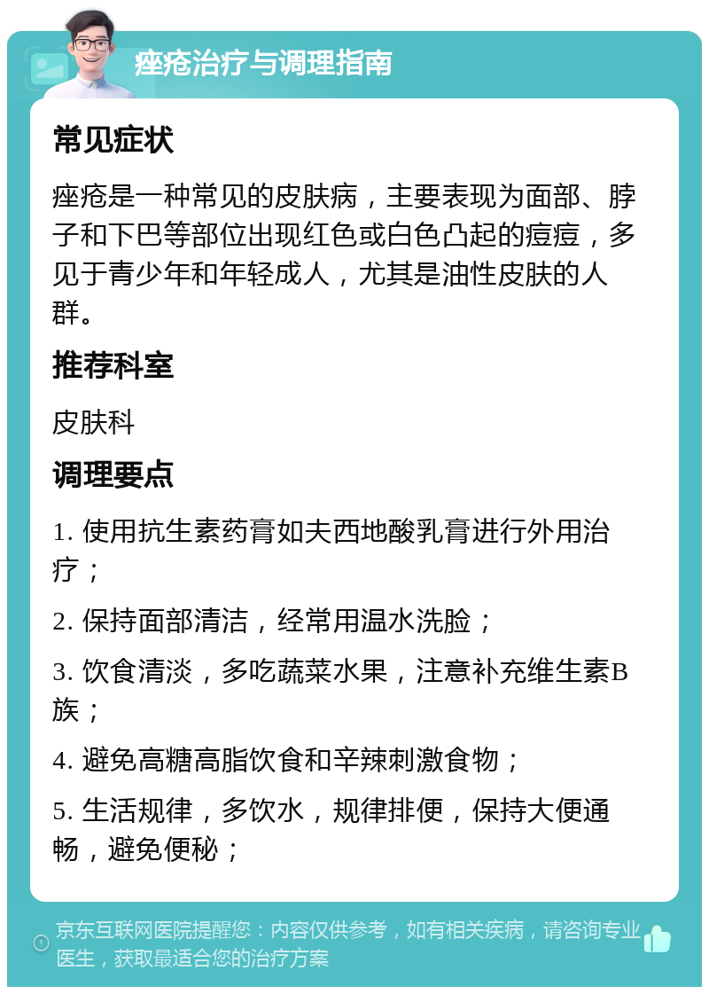 痤疮治疗与调理指南 常见症状 痤疮是一种常见的皮肤病，主要表现为面部、脖子和下巴等部位出现红色或白色凸起的痘痘，多见于青少年和年轻成人，尤其是油性皮肤的人群。 推荐科室 皮肤科 调理要点 1. 使用抗生素药膏如夫西地酸乳膏进行外用治疗； 2. 保持面部清洁，经常用温水洗脸； 3. 饮食清淡，多吃蔬菜水果，注意补充维生素B族； 4. 避免高糖高脂饮食和辛辣刺激食物； 5. 生活规律，多饮水，规律排便，保持大便通畅，避免便秘；