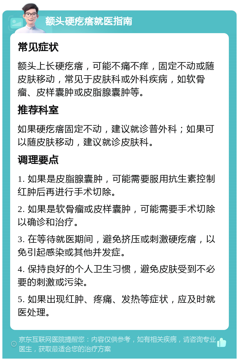 额头硬疙瘩就医指南 常见症状 额头上长硬疙瘩，可能不痛不痒，固定不动或随皮肤移动，常见于皮肤科或外科疾病，如软骨瘤、皮样囊肿或皮脂腺囊肿等。 推荐科室 如果硬疙瘩固定不动，建议就诊普外科；如果可以随皮肤移动，建议就诊皮肤科。 调理要点 1. 如果是皮脂腺囊肿，可能需要服用抗生素控制红肿后再进行手术切除。 2. 如果是软骨瘤或皮样囊肿，可能需要手术切除以确诊和治疗。 3. 在等待就医期间，避免挤压或刺激硬疙瘩，以免引起感染或其他并发症。 4. 保持良好的个人卫生习惯，避免皮肤受到不必要的刺激或污染。 5. 如果出现红肿、疼痛、发热等症状，应及时就医处理。