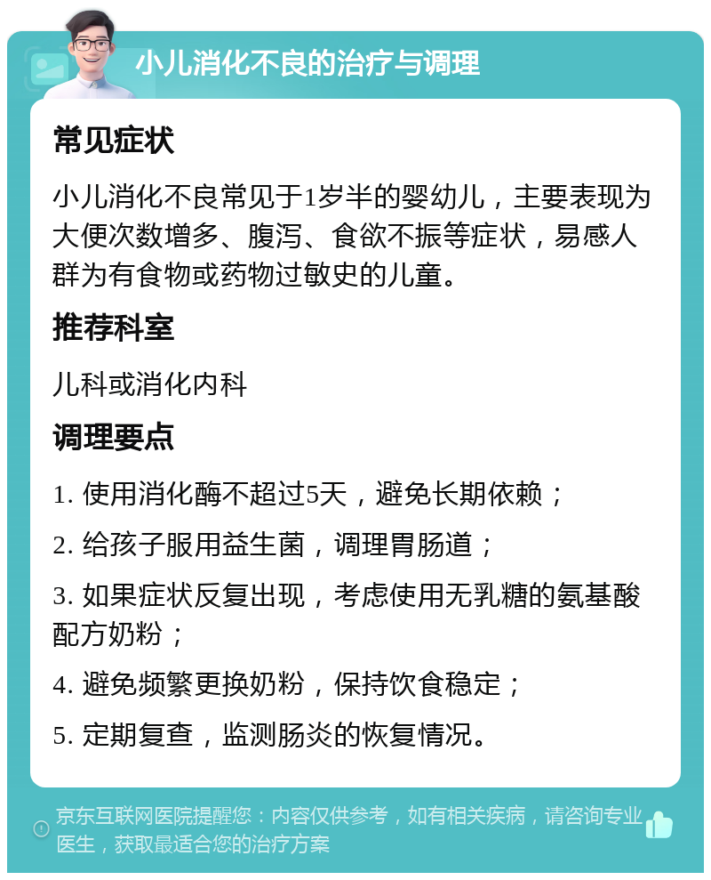 小儿消化不良的治疗与调理 常见症状 小儿消化不良常见于1岁半的婴幼儿，主要表现为大便次数增多、腹泻、食欲不振等症状，易感人群为有食物或药物过敏史的儿童。 推荐科室 儿科或消化内科 调理要点 1. 使用消化酶不超过5天，避免长期依赖； 2. 给孩子服用益生菌，调理胃肠道； 3. 如果症状反复出现，考虑使用无乳糖的氨基酸配方奶粉； 4. 避免频繁更换奶粉，保持饮食稳定； 5. 定期复查，监测肠炎的恢复情况。