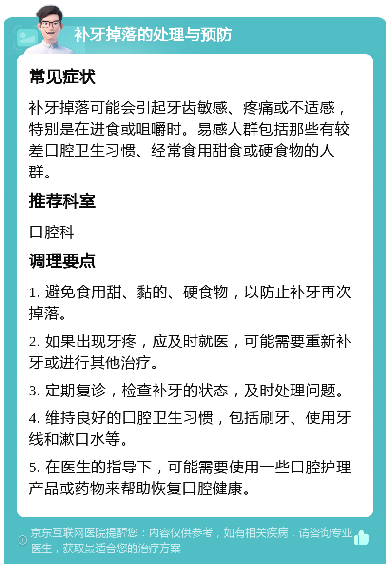 补牙掉落的处理与预防 常见症状 补牙掉落可能会引起牙齿敏感、疼痛或不适感，特别是在进食或咀嚼时。易感人群包括那些有较差口腔卫生习惯、经常食用甜食或硬食物的人群。 推荐科室 口腔科 调理要点 1. 避免食用甜、黏的、硬食物，以防止补牙再次掉落。 2. 如果出现牙疼，应及时就医，可能需要重新补牙或进行其他治疗。 3. 定期复诊，检查补牙的状态，及时处理问题。 4. 维持良好的口腔卫生习惯，包括刷牙、使用牙线和漱口水等。 5. 在医生的指导下，可能需要使用一些口腔护理产品或药物来帮助恢复口腔健康。