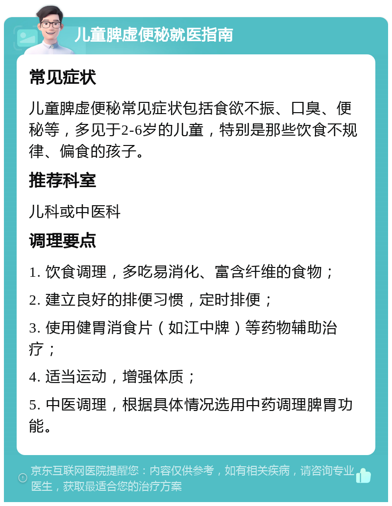 儿童脾虚便秘就医指南 常见症状 儿童脾虚便秘常见症状包括食欲不振、口臭、便秘等，多见于2-6岁的儿童，特别是那些饮食不规律、偏食的孩子。 推荐科室 儿科或中医科 调理要点 1. 饮食调理，多吃易消化、富含纤维的食物； 2. 建立良好的排便习惯，定时排便； 3. 使用健胃消食片（如江中牌）等药物辅助治疗； 4. 适当运动，增强体质； 5. 中医调理，根据具体情况选用中药调理脾胃功能。