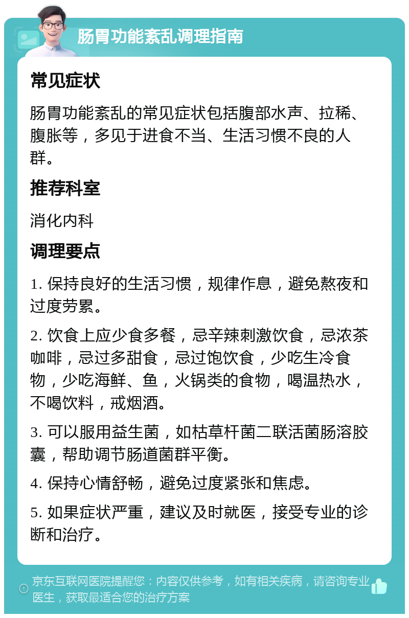 肠胃功能紊乱调理指南 常见症状 肠胃功能紊乱的常见症状包括腹部水声、拉稀、腹胀等，多见于进食不当、生活习惯不良的人群。 推荐科室 消化内科 调理要点 1. 保持良好的生活习惯，规律作息，避免熬夜和过度劳累。 2. 饮食上应少食多餐，忌辛辣刺激饮食，忌浓茶咖啡，忌过多甜食，忌过饱饮食，少吃生冷食物，少吃海鲜、鱼，火锅类的食物，喝温热水，不喝饮料，戒烟酒。 3. 可以服用益生菌，如枯草杆菌二联活菌肠溶胶囊，帮助调节肠道菌群平衡。 4. 保持心情舒畅，避免过度紧张和焦虑。 5. 如果症状严重，建议及时就医，接受专业的诊断和治疗。