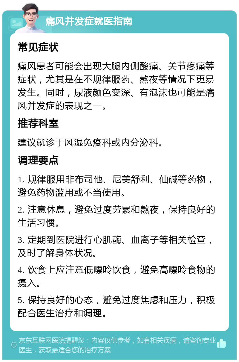 痛风并发症就医指南 常见症状 痛风患者可能会出现大腿内侧酸痛、关节疼痛等症状，尤其是在不规律服药、熬夜等情况下更易发生。同时，尿液颜色变深、有泡沫也可能是痛风并发症的表现之一。 推荐科室 建议就诊于风湿免疫科或内分泌科。 调理要点 1. 规律服用非布司他、尼美舒利、仙碱等药物，避免药物滥用或不当使用。 2. 注意休息，避免过度劳累和熬夜，保持良好的生活习惯。 3. 定期到医院进行心肌酶、血离子等相关检查，及时了解身体状况。 4. 饮食上应注意低嘌呤饮食，避免高嘌呤食物的摄入。 5. 保持良好的心态，避免过度焦虑和压力，积极配合医生治疗和调理。