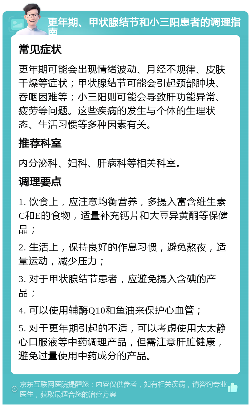 更年期、甲状腺结节和小三阳患者的调理指南 常见症状 更年期可能会出现情绪波动、月经不规律、皮肤干燥等症状；甲状腺结节可能会引起颈部肿块、吞咽困难等；小三阳则可能会导致肝功能异常、疲劳等问题。这些疾病的发生与个体的生理状态、生活习惯等多种因素有关。 推荐科室 内分泌科、妇科、肝病科等相关科室。 调理要点 1. 饮食上，应注意均衡营养，多摄入富含维生素C和E的食物，适量补充钙片和大豆异黄酮等保健品； 2. 生活上，保持良好的作息习惯，避免熬夜，适量运动，减少压力； 3. 对于甲状腺结节患者，应避免摄入含碘的产品； 4. 可以使用辅酶Q10和鱼油来保护心血管； 5. 对于更年期引起的不适，可以考虑使用太太静心口服液等中药调理产品，但需注意肝脏健康，避免过量使用中药成分的产品。