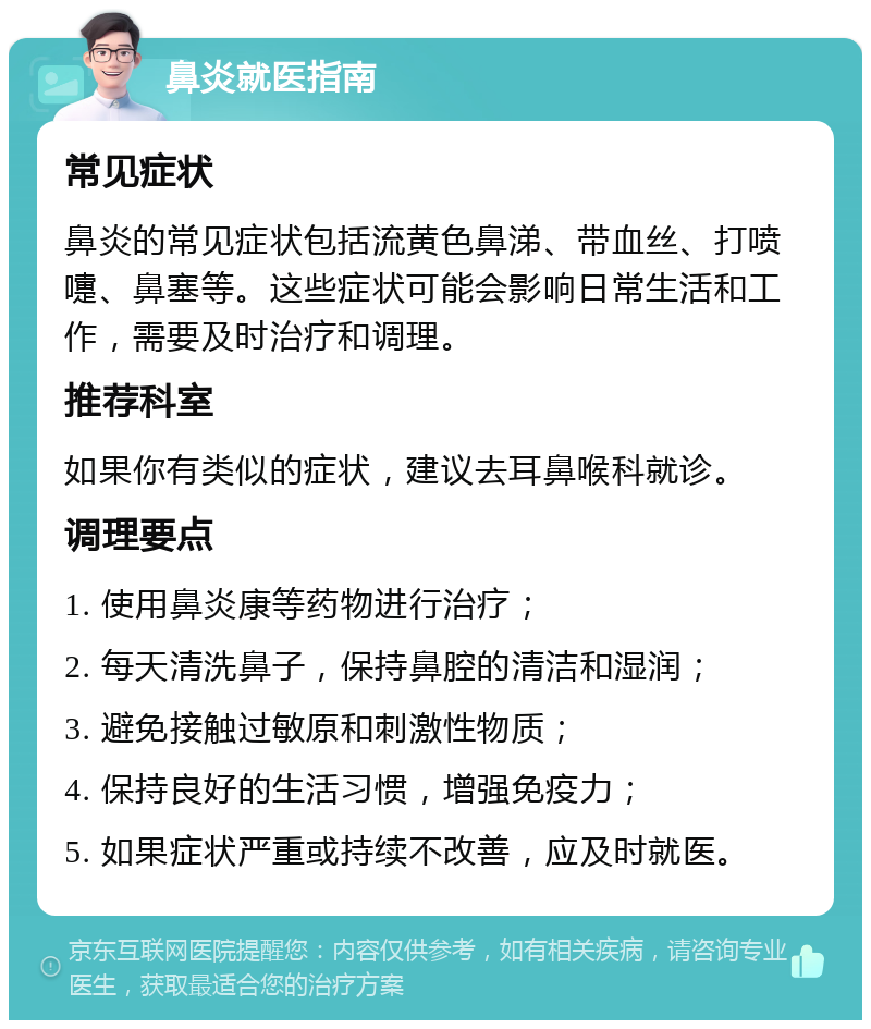 鼻炎就医指南 常见症状 鼻炎的常见症状包括流黄色鼻涕、带血丝、打喷嚏、鼻塞等。这些症状可能会影响日常生活和工作，需要及时治疗和调理。 推荐科室 如果你有类似的症状，建议去耳鼻喉科就诊。 调理要点 1. 使用鼻炎康等药物进行治疗； 2. 每天清洗鼻子，保持鼻腔的清洁和湿润； 3. 避免接触过敏原和刺激性物质； 4. 保持良好的生活习惯，增强免疫力； 5. 如果症状严重或持续不改善，应及时就医。