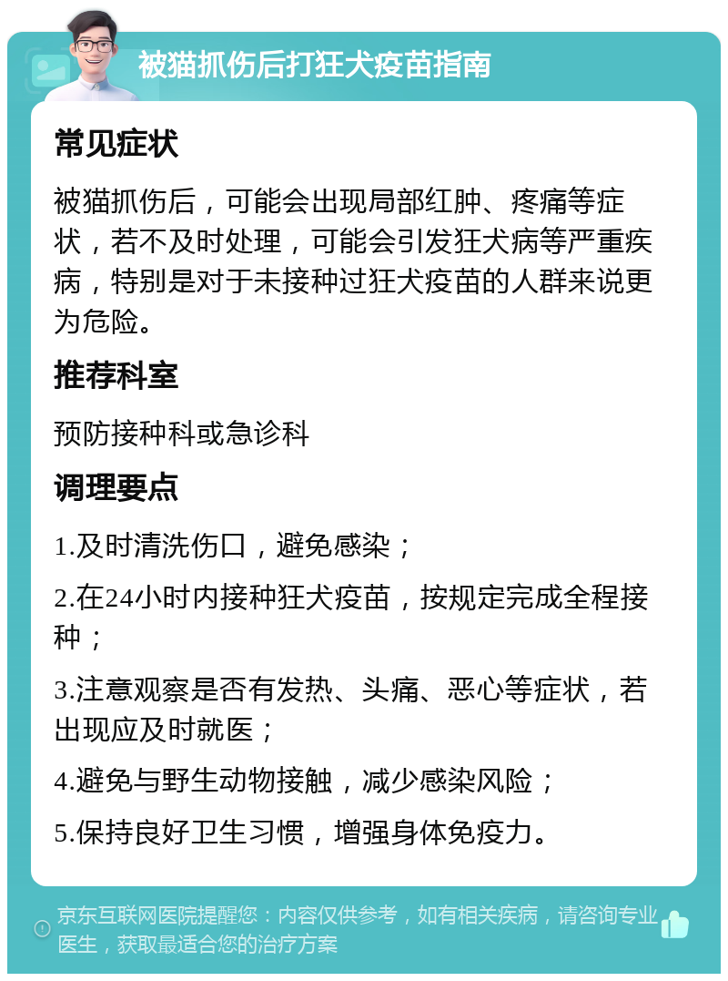 被猫抓伤后打狂犬疫苗指南 常见症状 被猫抓伤后，可能会出现局部红肿、疼痛等症状，若不及时处理，可能会引发狂犬病等严重疾病，特别是对于未接种过狂犬疫苗的人群来说更为危险。 推荐科室 预防接种科或急诊科 调理要点 1.及时清洗伤口，避免感染； 2.在24小时内接种狂犬疫苗，按规定完成全程接种； 3.注意观察是否有发热、头痛、恶心等症状，若出现应及时就医； 4.避免与野生动物接触，减少感染风险； 5.保持良好卫生习惯，增强身体免疫力。