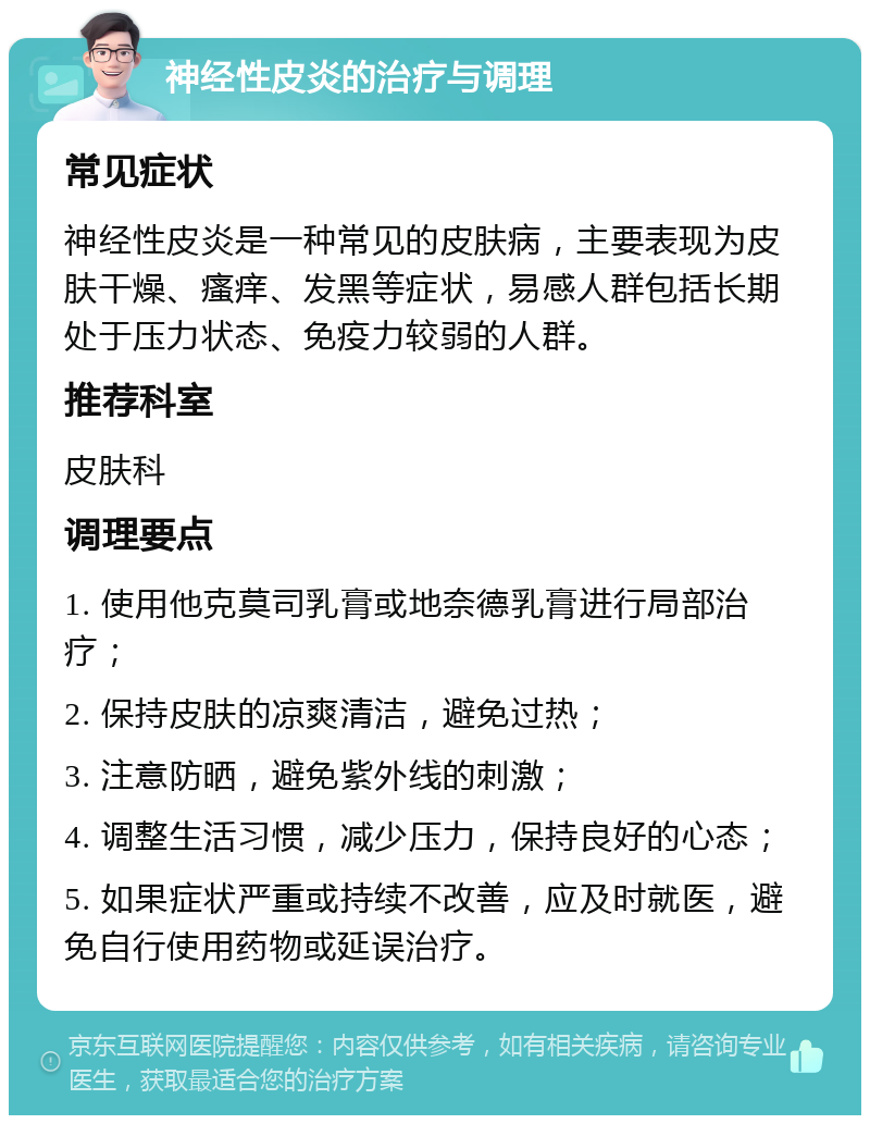 神经性皮炎的治疗与调理 常见症状 神经性皮炎是一种常见的皮肤病，主要表现为皮肤干燥、瘙痒、发黑等症状，易感人群包括长期处于压力状态、免疫力较弱的人群。 推荐科室 皮肤科 调理要点 1. 使用他克莫司乳膏或地奈德乳膏进行局部治疗； 2. 保持皮肤的凉爽清洁，避免过热； 3. 注意防晒，避免紫外线的刺激； 4. 调整生活习惯，减少压力，保持良好的心态； 5. 如果症状严重或持续不改善，应及时就医，避免自行使用药物或延误治疗。