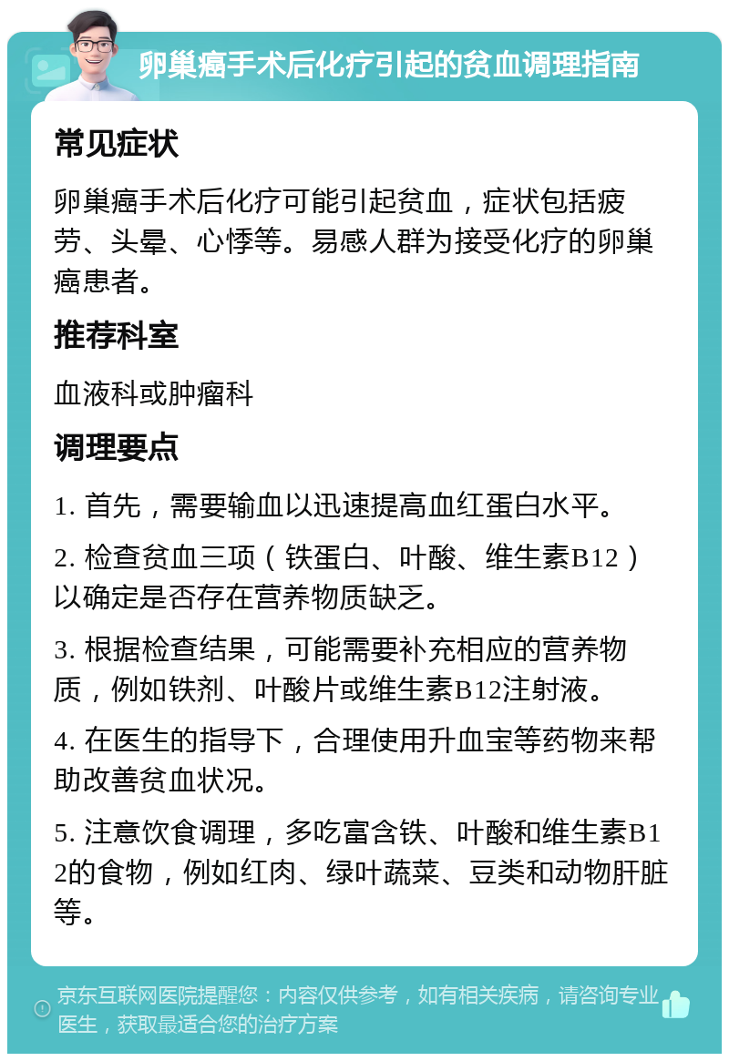 卵巢癌手术后化疗引起的贫血调理指南 常见症状 卵巢癌手术后化疗可能引起贫血，症状包括疲劳、头晕、心悸等。易感人群为接受化疗的卵巢癌患者。 推荐科室 血液科或肿瘤科 调理要点 1. 首先，需要输血以迅速提高血红蛋白水平。 2. 检查贫血三项（铁蛋白、叶酸、维生素B12）以确定是否存在营养物质缺乏。 3. 根据检查结果，可能需要补充相应的营养物质，例如铁剂、叶酸片或维生素B12注射液。 4. 在医生的指导下，合理使用升血宝等药物来帮助改善贫血状况。 5. 注意饮食调理，多吃富含铁、叶酸和维生素B12的食物，例如红肉、绿叶蔬菜、豆类和动物肝脏等。