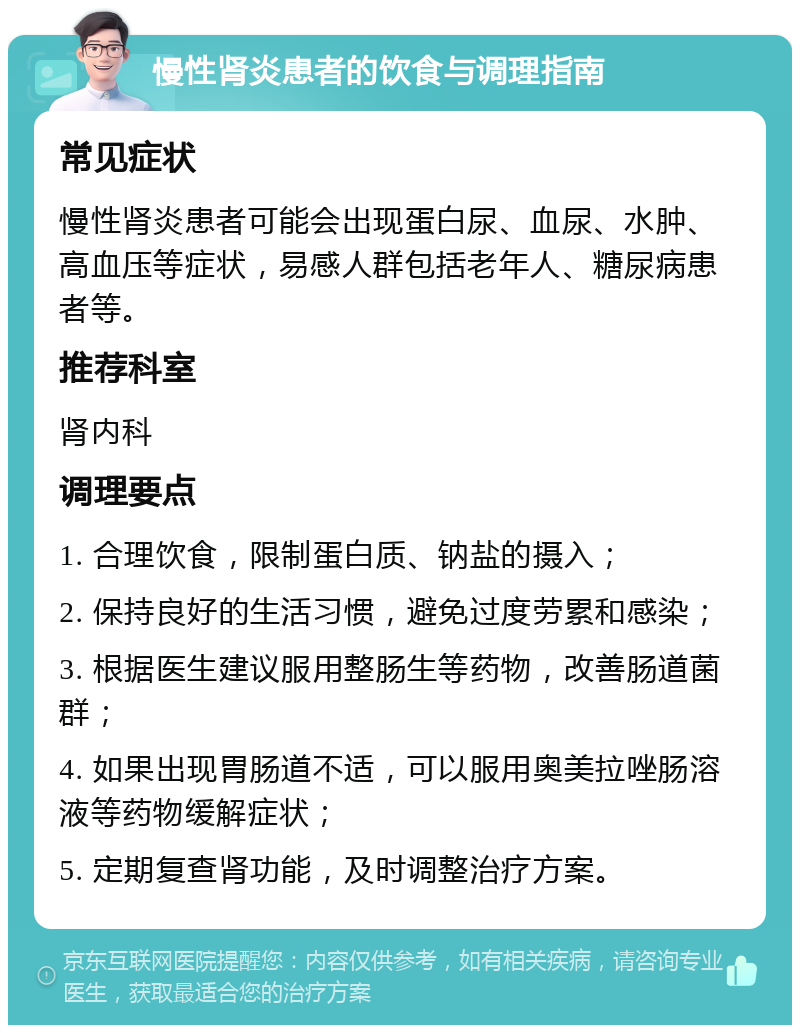 慢性肾炎患者的饮食与调理指南 常见症状 慢性肾炎患者可能会出现蛋白尿、血尿、水肿、高血压等症状，易感人群包括老年人、糖尿病患者等。 推荐科室 肾内科 调理要点 1. 合理饮食，限制蛋白质、钠盐的摄入； 2. 保持良好的生活习惯，避免过度劳累和感染； 3. 根据医生建议服用整肠生等药物，改善肠道菌群； 4. 如果出现胃肠道不适，可以服用奥美拉唑肠溶液等药物缓解症状； 5. 定期复查肾功能，及时调整治疗方案。