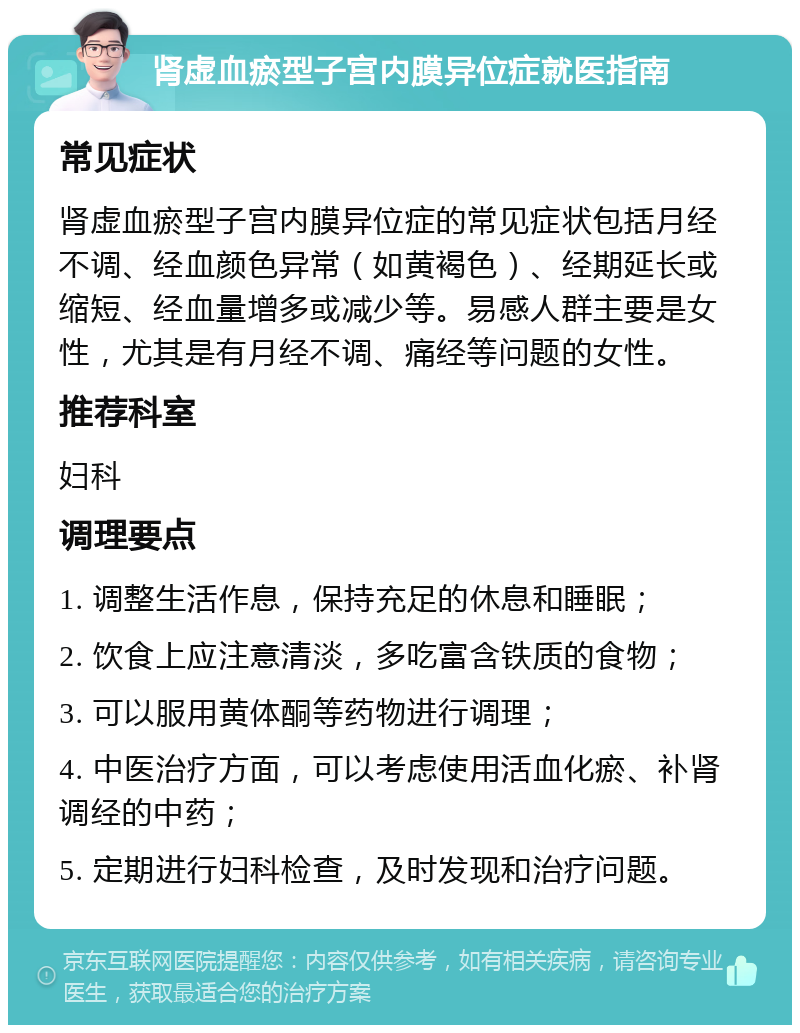 肾虚血瘀型子宫内膜异位症就医指南 常见症状 肾虚血瘀型子宫内膜异位症的常见症状包括月经不调、经血颜色异常（如黄褐色）、经期延长或缩短、经血量增多或减少等。易感人群主要是女性，尤其是有月经不调、痛经等问题的女性。 推荐科室 妇科 调理要点 1. 调整生活作息，保持充足的休息和睡眠； 2. 饮食上应注意清淡，多吃富含铁质的食物； 3. 可以服用黄体酮等药物进行调理； 4. 中医治疗方面，可以考虑使用活血化瘀、补肾调经的中药； 5. 定期进行妇科检查，及时发现和治疗问题。