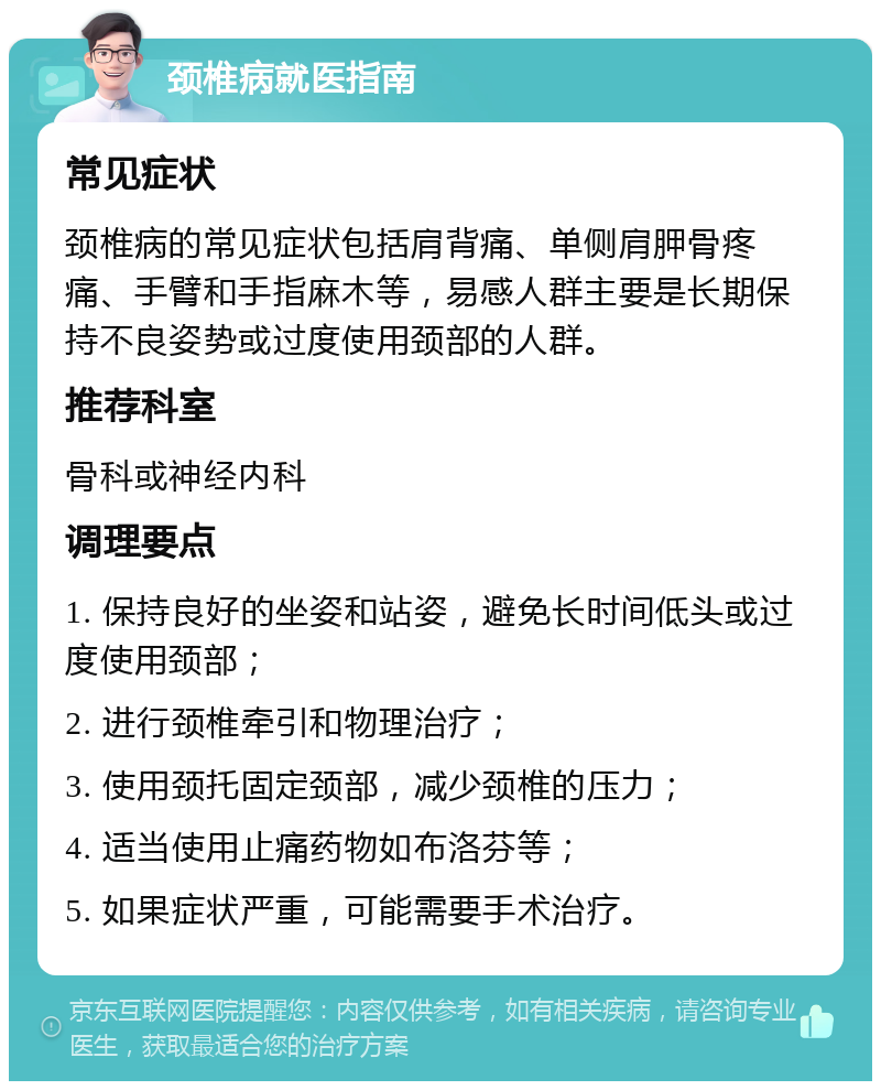 颈椎病就医指南 常见症状 颈椎病的常见症状包括肩背痛、单侧肩胛骨疼痛、手臂和手指麻木等，易感人群主要是长期保持不良姿势或过度使用颈部的人群。 推荐科室 骨科或神经内科 调理要点 1. 保持良好的坐姿和站姿，避免长时间低头或过度使用颈部； 2. 进行颈椎牵引和物理治疗； 3. 使用颈托固定颈部，减少颈椎的压力； 4. 适当使用止痛药物如布洛芬等； 5. 如果症状严重，可能需要手术治疗。