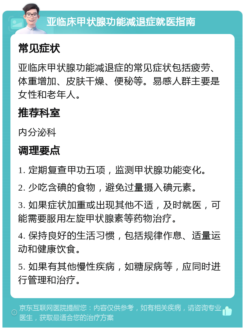 亚临床甲状腺功能减退症就医指南 常见症状 亚临床甲状腺功能减退症的常见症状包括疲劳、体重增加、皮肤干燥、便秘等。易感人群主要是女性和老年人。 推荐科室 内分泌科 调理要点 1. 定期复查甲功五项，监测甲状腺功能变化。 2. 少吃含碘的食物，避免过量摄入碘元素。 3. 如果症状加重或出现其他不适，及时就医，可能需要服用左旋甲状腺素等药物治疗。 4. 保持良好的生活习惯，包括规律作息、适量运动和健康饮食。 5. 如果有其他慢性疾病，如糖尿病等，应同时进行管理和治疗。