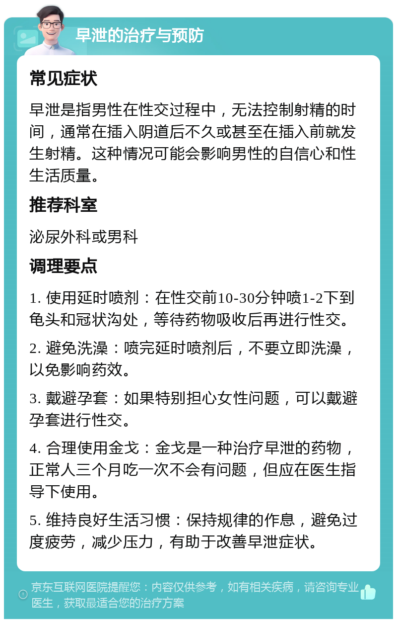 早泄的治疗与预防 常见症状 早泄是指男性在性交过程中，无法控制射精的时间，通常在插入阴道后不久或甚至在插入前就发生射精。这种情况可能会影响男性的自信心和性生活质量。 推荐科室 泌尿外科或男科 调理要点 1. 使用延时喷剂：在性交前10-30分钟喷1-2下到龟头和冠状沟处，等待药物吸收后再进行性交。 2. 避免洗澡：喷完延时喷剂后，不要立即洗澡，以免影响药效。 3. 戴避孕套：如果特别担心女性问题，可以戴避孕套进行性交。 4. 合理使用金戈：金戈是一种治疗早泄的药物，正常人三个月吃一次不会有问题，但应在医生指导下使用。 5. 维持良好生活习惯：保持规律的作息，避免过度疲劳，减少压力，有助于改善早泄症状。