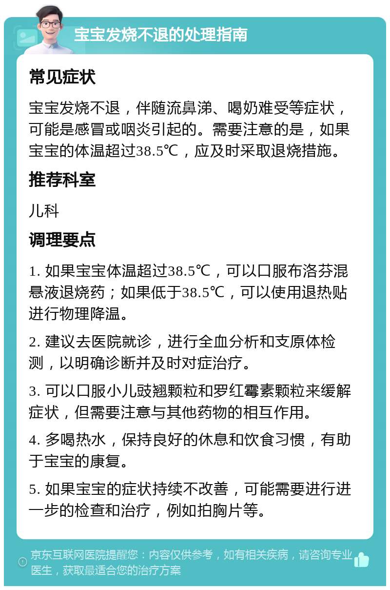 宝宝发烧不退的处理指南 常见症状 宝宝发烧不退，伴随流鼻涕、喝奶难受等症状，可能是感冒或咽炎引起的。需要注意的是，如果宝宝的体温超过38.5℃，应及时采取退烧措施。 推荐科室 儿科 调理要点 1. 如果宝宝体温超过38.5℃，可以口服布洛芬混悬液退烧药；如果低于38.5℃，可以使用退热贴进行物理降温。 2. 建议去医院就诊，进行全血分析和支原体检测，以明确诊断并及时对症治疗。 3. 可以口服小儿豉翘颗粒和罗红霉素颗粒来缓解症状，但需要注意与其他药物的相互作用。 4. 多喝热水，保持良好的休息和饮食习惯，有助于宝宝的康复。 5. 如果宝宝的症状持续不改善，可能需要进行进一步的检查和治疗，例如拍胸片等。