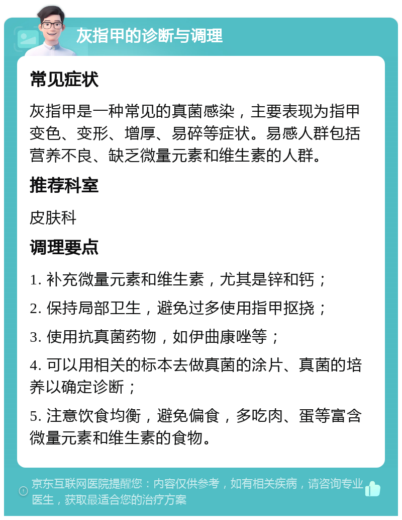 灰指甲的诊断与调理 常见症状 灰指甲是一种常见的真菌感染，主要表现为指甲变色、变形、增厚、易碎等症状。易感人群包括营养不良、缺乏微量元素和维生素的人群。 推荐科室 皮肤科 调理要点 1. 补充微量元素和维生素，尤其是锌和钙； 2. 保持局部卫生，避免过多使用指甲抠挠； 3. 使用抗真菌药物，如伊曲康唑等； 4. 可以用相关的标本去做真菌的涂片、真菌的培养以确定诊断； 5. 注意饮食均衡，避免偏食，多吃肉、蛋等富含微量元素和维生素的食物。