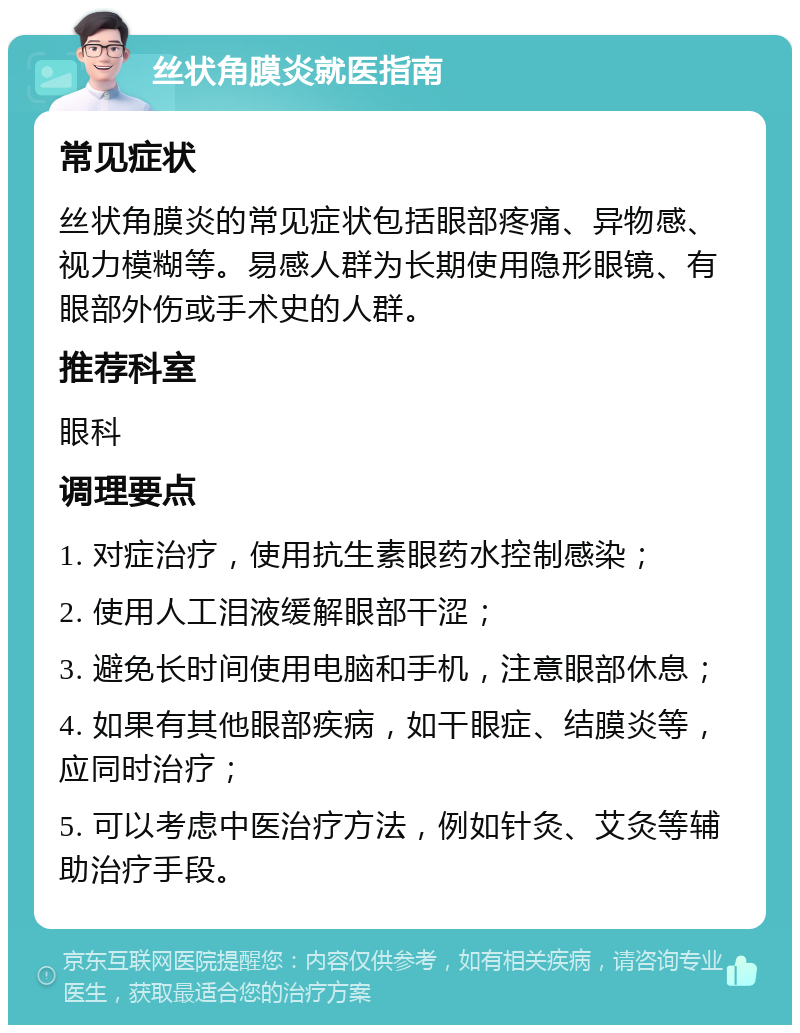 丝状角膜炎就医指南 常见症状 丝状角膜炎的常见症状包括眼部疼痛、异物感、视力模糊等。易感人群为长期使用隐形眼镜、有眼部外伤或手术史的人群。 推荐科室 眼科 调理要点 1. 对症治疗，使用抗生素眼药水控制感染； 2. 使用人工泪液缓解眼部干涩； 3. 避免长时间使用电脑和手机，注意眼部休息； 4. 如果有其他眼部疾病，如干眼症、结膜炎等，应同时治疗； 5. 可以考虑中医治疗方法，例如针灸、艾灸等辅助治疗手段。