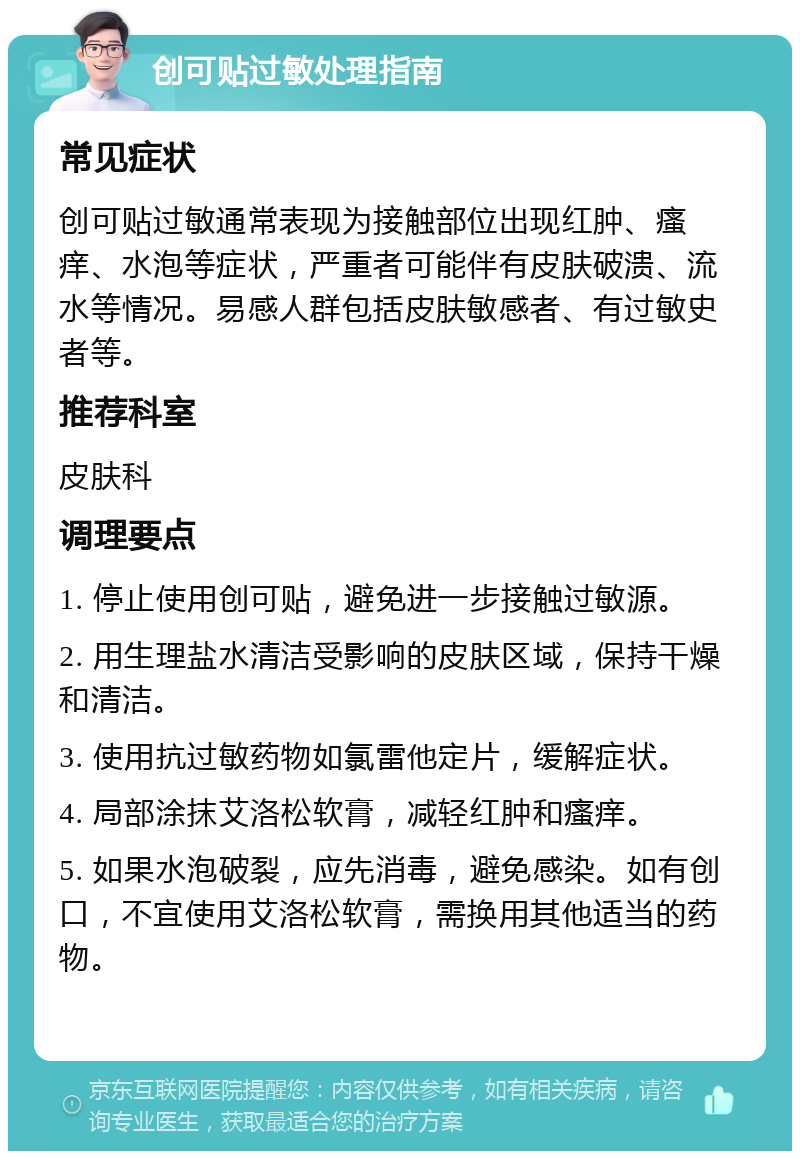 创可贴过敏处理指南 常见症状 创可贴过敏通常表现为接触部位出现红肿、瘙痒、水泡等症状，严重者可能伴有皮肤破溃、流水等情况。易感人群包括皮肤敏感者、有过敏史者等。 推荐科室 皮肤科 调理要点 1. 停止使用创可贴，避免进一步接触过敏源。 2. 用生理盐水清洁受影响的皮肤区域，保持干燥和清洁。 3. 使用抗过敏药物如氯雷他定片，缓解症状。 4. 局部涂抹艾洛松软膏，减轻红肿和瘙痒。 5. 如果水泡破裂，应先消毒，避免感染。如有创口，不宜使用艾洛松软膏，需换用其他适当的药物。