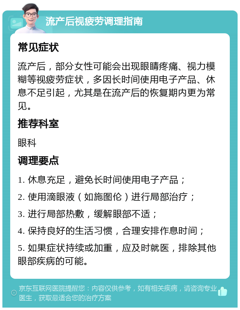 流产后视疲劳调理指南 常见症状 流产后，部分女性可能会出现眼睛疼痛、视力模糊等视疲劳症状，多因长时间使用电子产品、休息不足引起，尤其是在流产后的恢复期内更为常见。 推荐科室 眼科 调理要点 1. 休息充足，避免长时间使用电子产品； 2. 使用滴眼液（如施图伦）进行局部治疗； 3. 进行局部热敷，缓解眼部不适； 4. 保持良好的生活习惯，合理安排作息时间； 5. 如果症状持续或加重，应及时就医，排除其他眼部疾病的可能。