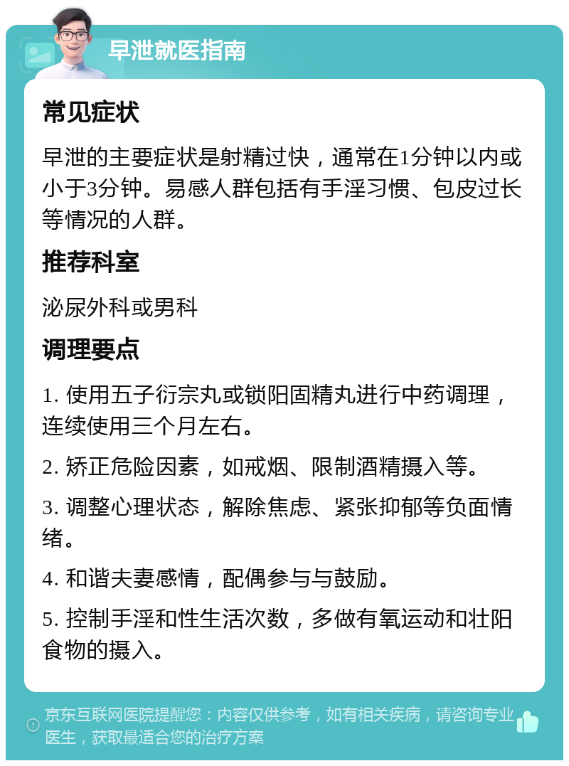 早泄就医指南 常见症状 早泄的主要症状是射精过快，通常在1分钟以内或小于3分钟。易感人群包括有手淫习惯、包皮过长等情况的人群。 推荐科室 泌尿外科或男科 调理要点 1. 使用五子衍宗丸或锁阳固精丸进行中药调理，连续使用三个月左右。 2. 矫正危险因素，如戒烟、限制酒精摄入等。 3. 调整心理状态，解除焦虑、紧张抑郁等负面情绪。 4. 和谐夫妻感情，配偶参与与鼓励。 5. 控制手淫和性生活次数，多做有氧运动和壮阳食物的摄入。