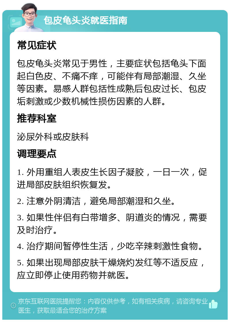 包皮龟头炎就医指南 常见症状 包皮龟头炎常见于男性，主要症状包括龟头下面起白色皮、不痛不痒，可能伴有局部潮湿、久坐等因素。易感人群包括性成熟后包皮过长、包皮垢刺激或少数机械性损伤因素的人群。 推荐科室 泌尿外科或皮肤科 调理要点 1. 外用重组人表皮生长因子凝胶，一日一次，促进局部皮肤组织恢复发。 2. 注意外阴清洁，避免局部潮湿和久坐。 3. 如果性伴侣有白带增多、阴道炎的情况，需要及时治疗。 4. 治疗期间暂停性生活，少吃辛辣刺激性食物。 5. 如果出现局部皮肤干燥烧灼发红等不适反应，应立即停止使用药物并就医。