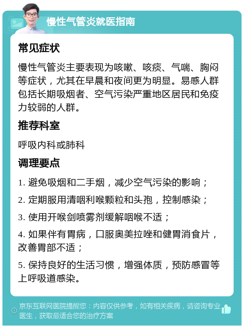 慢性气管炎就医指南 常见症状 慢性气管炎主要表现为咳嗽、咳痰、气喘、胸闷等症状，尤其在早晨和夜间更为明显。易感人群包括长期吸烟者、空气污染严重地区居民和免疫力较弱的人群。 推荐科室 呼吸内科或肺科 调理要点 1. 避免吸烟和二手烟，减少空气污染的影响； 2. 定期服用清咽利喉颗粒和头孢，控制感染； 3. 使用开喉剑喷雾剂缓解咽喉不适； 4. 如果伴有胃病，口服奥美拉唑和健胃消食片，改善胃部不适； 5. 保持良好的生活习惯，增强体质，预防感冒等上呼吸道感染。