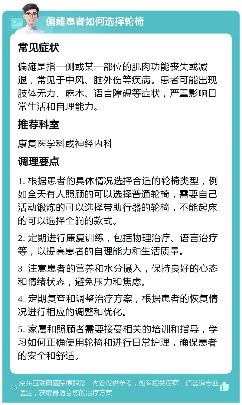 偏瘫患者如何选择轮椅 常见症状 偏瘫是指一侧或某一部位的肌肉功能丧失或减退，常见于中风、脑外伤等疾病。患者可能出现肢体无力、麻木、语言障碍等症状，严重影响日常生活和自理能力。 推荐科室 康复医学科或神经内科 调理要点 1. 根据患者的具体情况选择合适的轮椅类型，例如全天有人照顾的可以选择普通轮椅，需要自己活动锻炼的可以选择带助行器的轮椅，不能起床的可以选择全躺的款式。 2. 定期进行康复训练，包括物理治疗、语言治疗等，以提高患者的自理能力和生活质量。 3. 注意患者的营养和水分摄入，保持良好的心态和情绪状态，避免压力和焦虑。 4. 定期复查和调整治疗方案，根据患者的恢复情况进行相应的调整和优化。 5. 家属和照顾者需要接受相关的培训和指导，学习如何正确使用轮椅和进行日常护理，确保患者的安全和舒适。