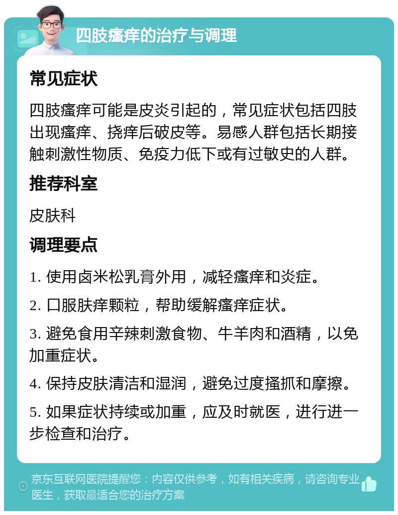 四肢瘙痒的治疗与调理 常见症状 四肢瘙痒可能是皮炎引起的，常见症状包括四肢出现瘙痒、挠痒后破皮等。易感人群包括长期接触刺激性物质、免疫力低下或有过敏史的人群。 推荐科室 皮肤科 调理要点 1. 使用卤米松乳膏外用，减轻瘙痒和炎症。 2. 口服肤痒颗粒，帮助缓解瘙痒症状。 3. 避免食用辛辣刺激食物、牛羊肉和酒精，以免加重症状。 4. 保持皮肤清洁和湿润，避免过度搔抓和摩擦。 5. 如果症状持续或加重，应及时就医，进行进一步检查和治疗。