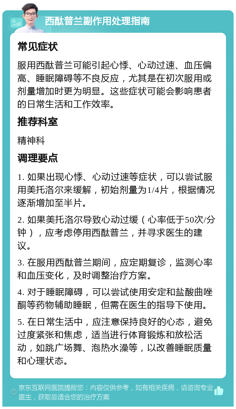 西酞普兰副作用处理指南 常见症状 服用西酞普兰可能引起心悸、心动过速、血压偏高、睡眠障碍等不良反应，尤其是在初次服用或剂量增加时更为明显。这些症状可能会影响患者的日常生活和工作效率。 推荐科室 精神科 调理要点 1. 如果出现心悸、心动过速等症状，可以尝试服用美托洛尔来缓解，初始剂量为1/4片，根据情况逐渐增加至半片。 2. 如果美托洛尔导致心动过缓（心率低于50次/分钟），应考虑停用西酞普兰，并寻求医生的建议。 3. 在服用西酞普兰期间，应定期复诊，监测心率和血压变化，及时调整治疗方案。 4. 对于睡眠障碍，可以尝试使用安定和盐酸曲唑酮等药物辅助睡眠，但需在医生的指导下使用。 5. 在日常生活中，应注意保持良好的心态，避免过度紧张和焦虑，适当进行体育锻炼和放松活动，如跳广场舞、泡热水澡等，以改善睡眠质量和心理状态。