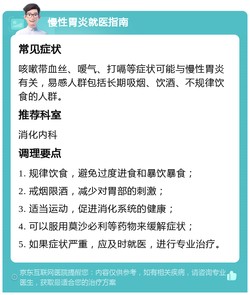 慢性胃炎就医指南 常见症状 咳嗽带血丝、嗳气、打嗝等症状可能与慢性胃炎有关，易感人群包括长期吸烟、饮酒、不规律饮食的人群。 推荐科室 消化内科 调理要点 1. 规律饮食，避免过度进食和暴饮暴食； 2. 戒烟限酒，减少对胃部的刺激； 3. 适当运动，促进消化系统的健康； 4. 可以服用莫沙必利等药物来缓解症状； 5. 如果症状严重，应及时就医，进行专业治疗。