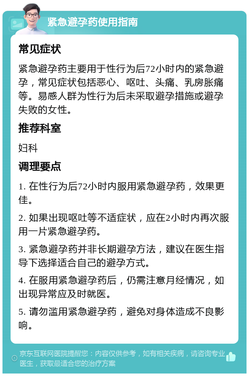 紧急避孕药使用指南 常见症状 紧急避孕药主要用于性行为后72小时内的紧急避孕，常见症状包括恶心、呕吐、头痛、乳房胀痛等。易感人群为性行为后未采取避孕措施或避孕失败的女性。 推荐科室 妇科 调理要点 1. 在性行为后72小时内服用紧急避孕药，效果更佳。 2. 如果出现呕吐等不适症状，应在2小时内再次服用一片紧急避孕药。 3. 紧急避孕药并非长期避孕方法，建议在医生指导下选择适合自己的避孕方式。 4. 在服用紧急避孕药后，仍需注意月经情况，如出现异常应及时就医。 5. 请勿滥用紧急避孕药，避免对身体造成不良影响。