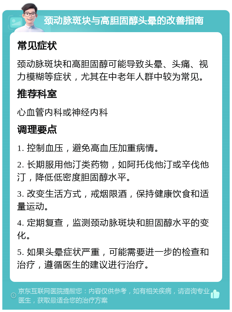 颈动脉斑块与高胆固醇头晕的改善指南 常见症状 颈动脉斑块和高胆固醇可能导致头晕、头痛、视力模糊等症状，尤其在中老年人群中较为常见。 推荐科室 心血管内科或神经内科 调理要点 1. 控制血压，避免高血压加重病情。 2. 长期服用他汀类药物，如阿托伐他汀或辛伐他汀，降低低密度胆固醇水平。 3. 改变生活方式，戒烟限酒，保持健康饮食和适量运动。 4. 定期复查，监测颈动脉斑块和胆固醇水平的变化。 5. 如果头晕症状严重，可能需要进一步的检查和治疗，遵循医生的建议进行治疗。