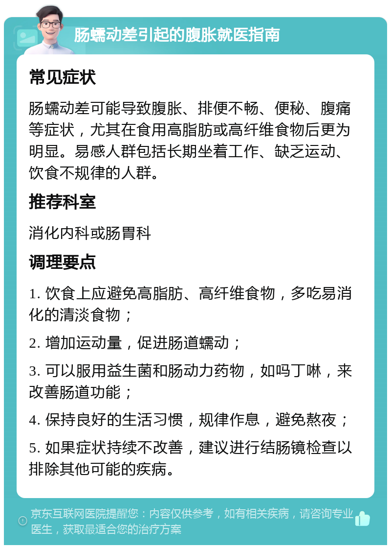 肠蠕动差引起的腹胀就医指南 常见症状 肠蠕动差可能导致腹胀、排便不畅、便秘、腹痛等症状，尤其在食用高脂肪或高纤维食物后更为明显。易感人群包括长期坐着工作、缺乏运动、饮食不规律的人群。 推荐科室 消化内科或肠胃科 调理要点 1. 饮食上应避免高脂肪、高纤维食物，多吃易消化的清淡食物； 2. 增加运动量，促进肠道蠕动； 3. 可以服用益生菌和肠动力药物，如吗丁啉，来改善肠道功能； 4. 保持良好的生活习惯，规律作息，避免熬夜； 5. 如果症状持续不改善，建议进行结肠镜检查以排除其他可能的疾病。