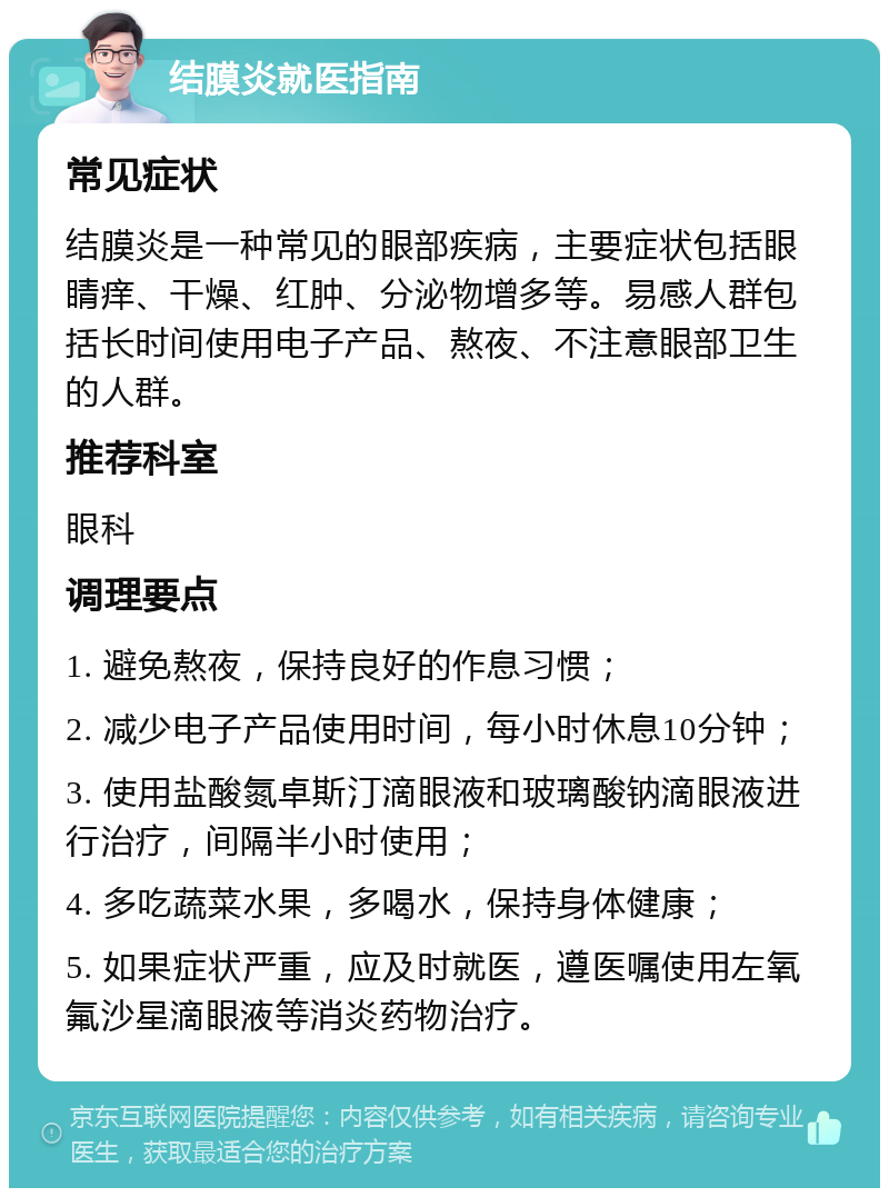 结膜炎就医指南 常见症状 结膜炎是一种常见的眼部疾病，主要症状包括眼睛痒、干燥、红肿、分泌物增多等。易感人群包括长时间使用电子产品、熬夜、不注意眼部卫生的人群。 推荐科室 眼科 调理要点 1. 避免熬夜，保持良好的作息习惯； 2. 减少电子产品使用时间，每小时休息10分钟； 3. 使用盐酸氮卓斯汀滴眼液和玻璃酸钠滴眼液进行治疗，间隔半小时使用； 4. 多吃蔬菜水果，多喝水，保持身体健康； 5. 如果症状严重，应及时就医，遵医嘱使用左氧氟沙星滴眼液等消炎药物治疗。