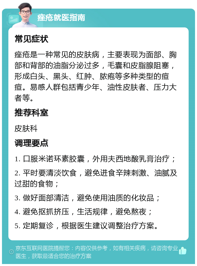 痤疮就医指南 常见症状 痤疮是一种常见的皮肤病，主要表现为面部、胸部和背部的油脂分泌过多，毛囊和皮脂腺阻塞，形成白头、黑头、红肿、脓疱等多种类型的痘痘。易感人群包括青少年、油性皮肤者、压力大者等。 推荐科室 皮肤科 调理要点 1. 口服米诺环素胶囊，外用夫西地酸乳膏治疗； 2. 平时要清淡饮食，避免进食辛辣刺激、油腻及过甜的食物； 3. 做好面部清洁，避免使用油质的化妆品； 4. 避免抠抓挤压，生活规律，避免熬夜； 5. 定期复诊，根据医生建议调整治疗方案。