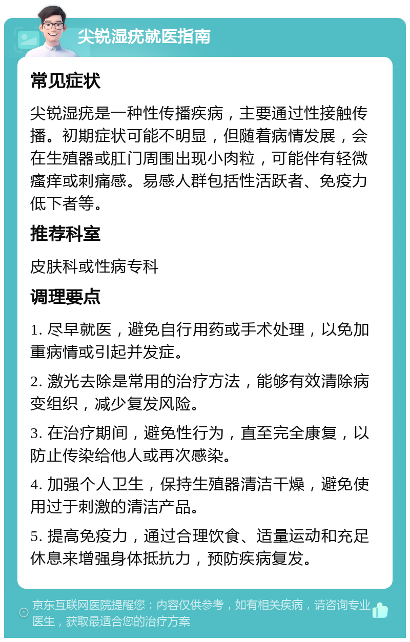 尖锐湿疣就医指南 常见症状 尖锐湿疣是一种性传播疾病，主要通过性接触传播。初期症状可能不明显，但随着病情发展，会在生殖器或肛门周围出现小肉粒，可能伴有轻微瘙痒或刺痛感。易感人群包括性活跃者、免疫力低下者等。 推荐科室 皮肤科或性病专科 调理要点 1. 尽早就医，避免自行用药或手术处理，以免加重病情或引起并发症。 2. 激光去除是常用的治疗方法，能够有效清除病变组织，减少复发风险。 3. 在治疗期间，避免性行为，直至完全康复，以防止传染给他人或再次感染。 4. 加强个人卫生，保持生殖器清洁干燥，避免使用过于刺激的清洁产品。 5. 提高免疫力，通过合理饮食、适量运动和充足休息来增强身体抵抗力，预防疾病复发。