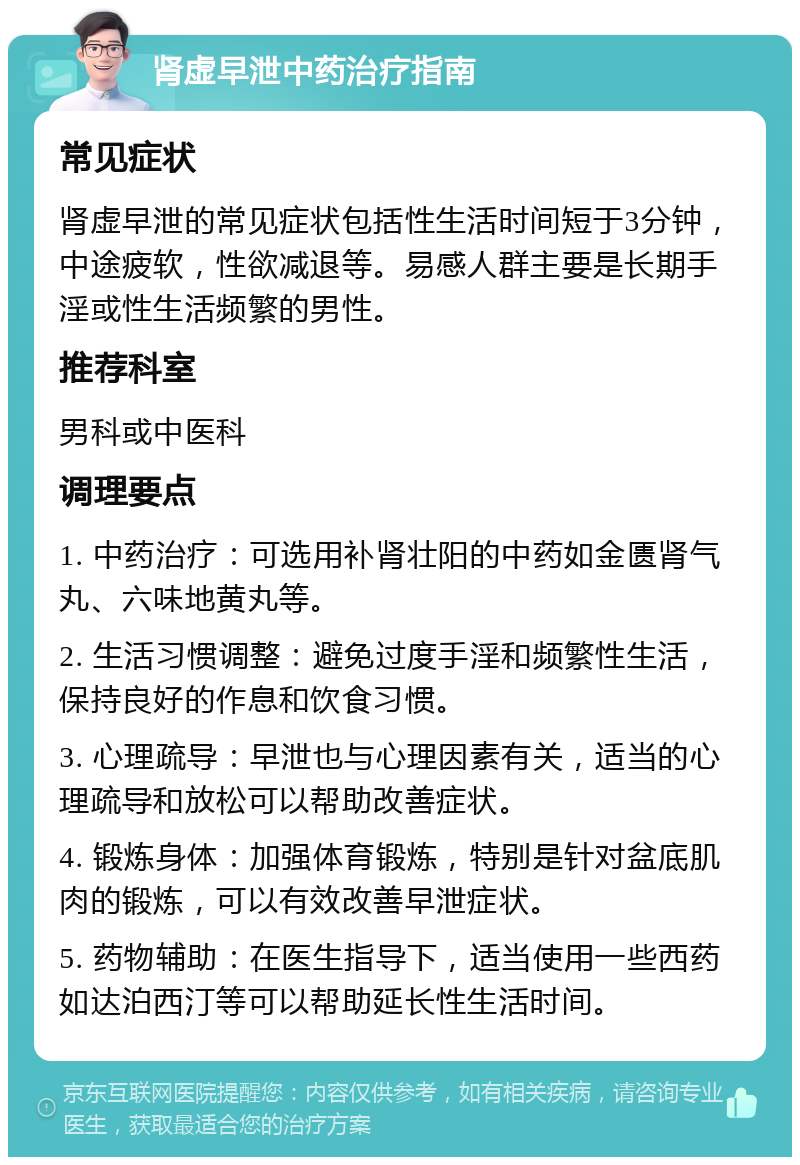 肾虚早泄中药治疗指南 常见症状 肾虚早泄的常见症状包括性生活时间短于3分钟，中途疲软，性欲减退等。易感人群主要是长期手淫或性生活频繁的男性。 推荐科室 男科或中医科 调理要点 1. 中药治疗：可选用补肾壮阳的中药如金匮肾气丸、六味地黄丸等。 2. 生活习惯调整：避免过度手淫和频繁性生活，保持良好的作息和饮食习惯。 3. 心理疏导：早泄也与心理因素有关，适当的心理疏导和放松可以帮助改善症状。 4. 锻炼身体：加强体育锻炼，特别是针对盆底肌肉的锻炼，可以有效改善早泄症状。 5. 药物辅助：在医生指导下，适当使用一些西药如达泊西汀等可以帮助延长性生活时间。